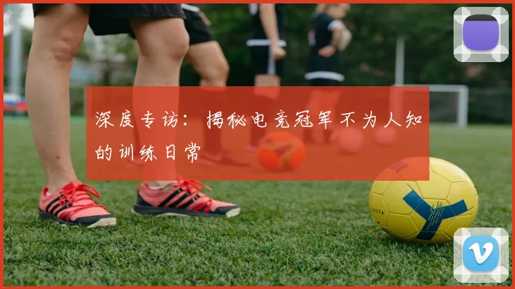 深度专访:揭秘电竞冠军不为人知的训练日常