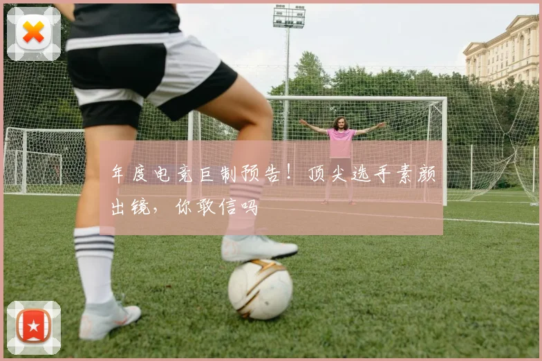 年度电竞巨制预告！顶尖选手素颜出镜，你敢信吗