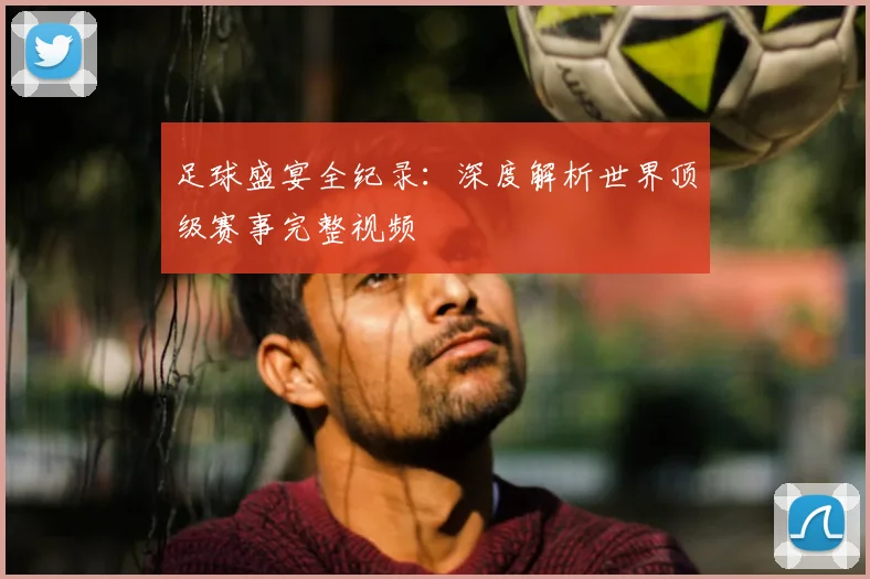 足球盛宴全纪录：深度解析世界顶级赛事完整视频