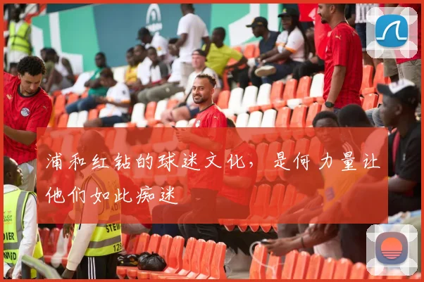 浦和红钻的球迷文化,是何力量让他们如此痴迷
