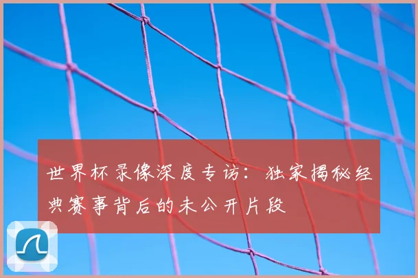 世界杯录像深度专访:独家揭秘经典赛事背后的未公开片段
